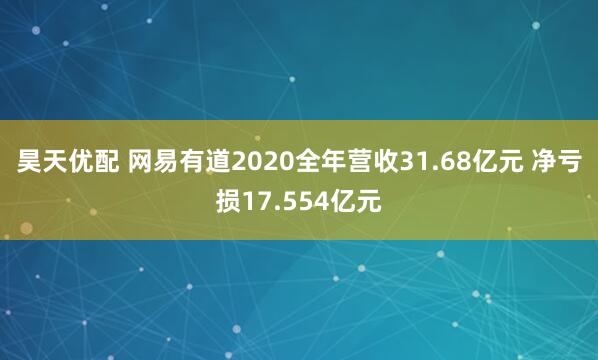 昊天优配 网易有道2020全年营收31.68亿元 净亏损17.554亿元