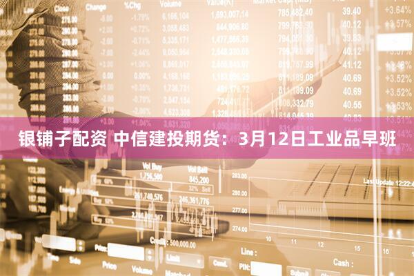 银铺子配资 中信建投期货：3月12日工业品早班
