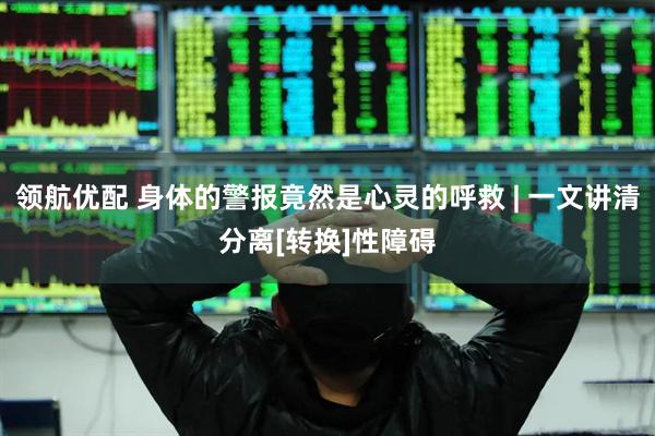 领航优配 身体的警报竟然是心灵的呼救 | 一文讲清分离[转换]性障碍