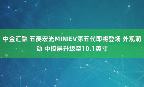 中金汇融 五菱宏光MINIEV第五代即将登场 外观萌动 中控屏升级至10.1英寸