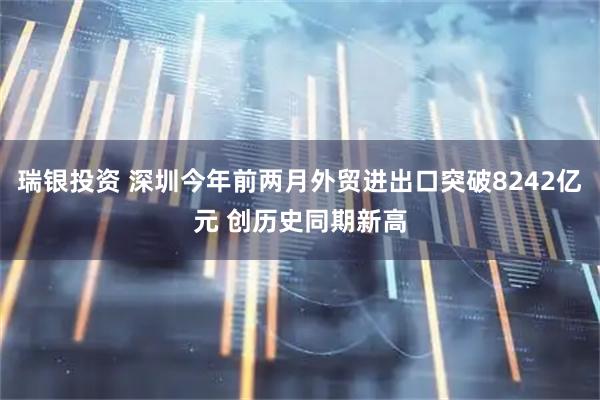 瑞银投资 深圳今年前两月外贸进出口突破8242亿元 创历史同期新高