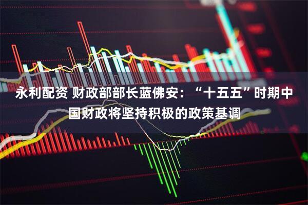 永利配资 财政部部长蓝佛安:“十五五”时期中国财政将坚持积极的政策基调