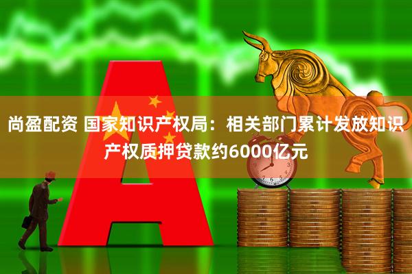 尚盈配资 国家知识产权局：相关部门累计发放知识产权质押贷款约6000亿元
