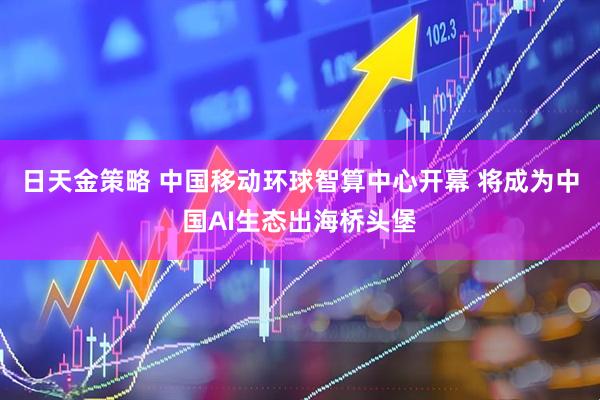 日天金策略 中国移动环球智算中心开幕 将成为中国AI生态出海桥头堡