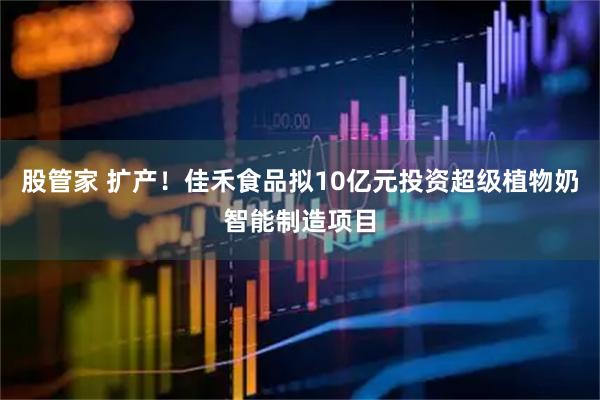 股管家 扩产！佳禾食品拟10亿元投资超级植物奶智能制造项目