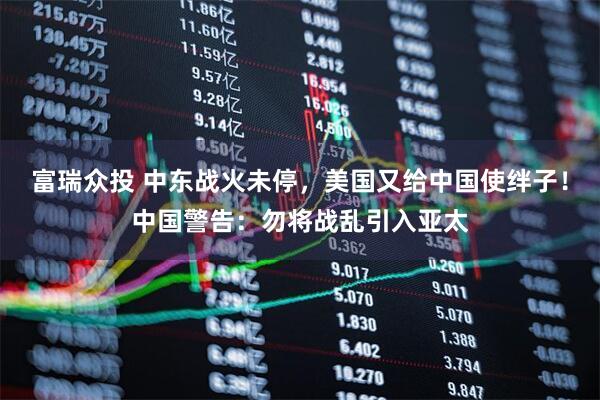 富瑞众投 中东战火未停，美国又给中国使绊子！中国警告：勿将战乱引入亚太
