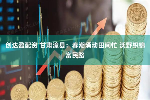 创达盈配资 甘肃漳县：春潮涌动田间忙 沃野织锦富民路