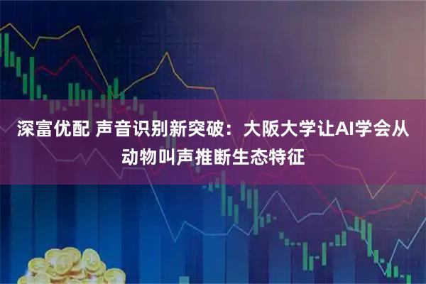 深富优配 声音识别新突破：大阪大学让AI学会从动物叫声推断生态特征