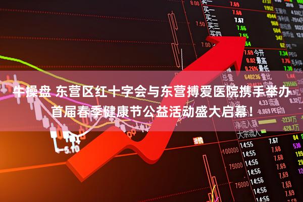牛操盘 东营区红十字会与东营搏爱医院携手举办首届春季健康节公益活动盛大启幕！