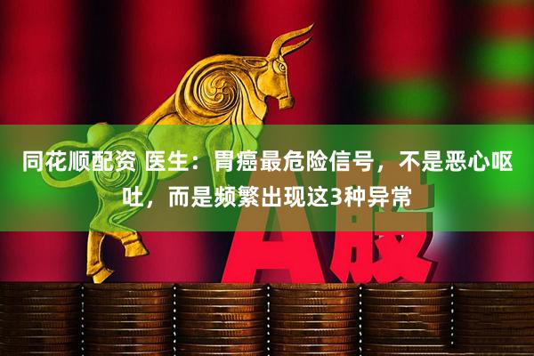 同花顺配资 医生：胃癌最危险信号，不是恶心呕吐，而是频繁出现这3种异常