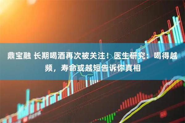 鼎宝融 长期喝酒再次被关注！医生研究：喝得越频，寿命或越短告诉你真相