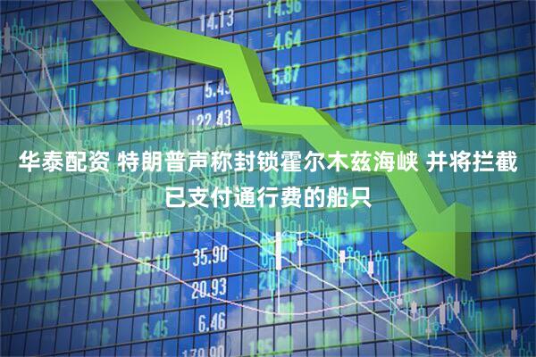 华泰配资 特朗普声称封锁霍尔木兹海峡 并将拦截已支付通行费的船只