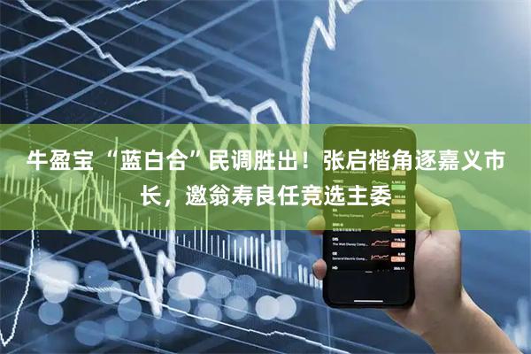 牛盈宝 “蓝白合”民调胜出！张启楷角逐嘉义市长，邀翁寿良任竞选主委