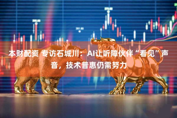 本财配资 专访石城川：AI让听障伙伴“看见”声音，技术普惠仍需努力