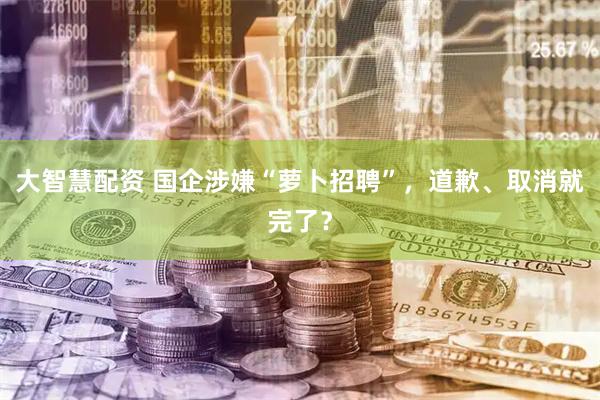 大智慧配资 国企涉嫌“萝卜招聘”，道歉、取消就完了？