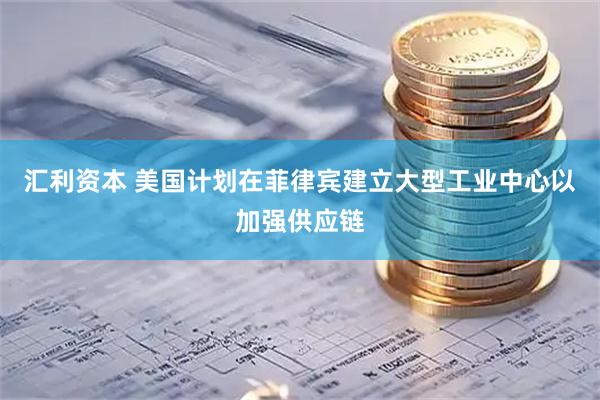 汇利资本 美国计划在菲律宾建立大型工业中心以加强供应链