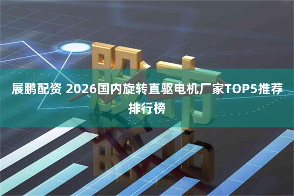 展鹏配资 2026国内旋转直驱电机厂家TOP5推荐排行榜