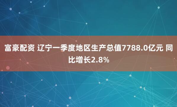 富豪配资 辽宁一季度地区生产总值7788.0亿元 同比增长2.8%