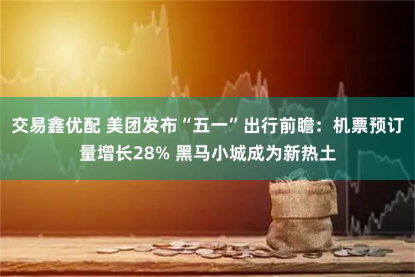 交易鑫优配 美团发布“五一”出行前瞻：机票预订量增长28% 黑马小城成为新热土