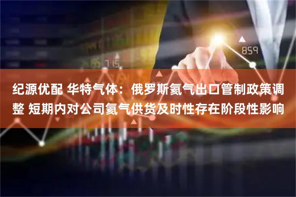 纪源优配 华特气体：俄罗斯氦气出口管制政策调整 短期内对公司氦气供货及时性存在阶段性影响