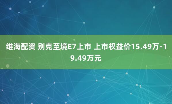 维海配资 别克至境E7上市 上市权益价15.49万-19.49万元