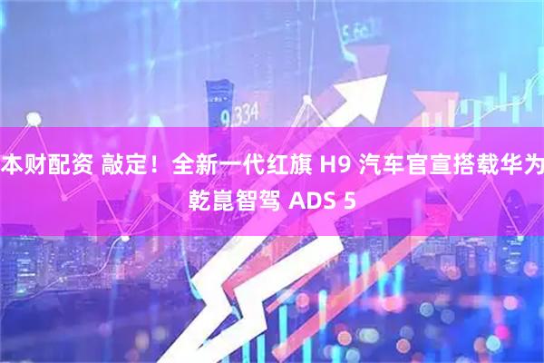 本财配资 敲定！全新一代红旗 H9 汽车官宣搭载华为乾崑智驾 ADS 5