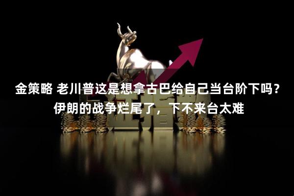 金策略 老川普这是想拿古巴给自己当台阶下吗？ 伊朗的战争烂尾了，下不来台太难