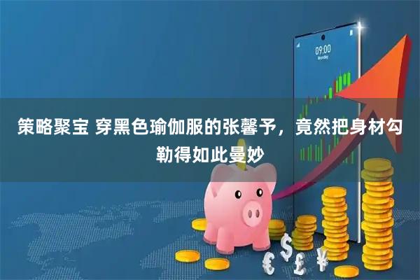 策略聚宝 穿黑色瑜伽服的张馨予，竟然把身材勾勒得如此曼妙