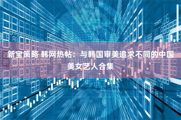 新宝策略 韩网热帖：与韩国审美追求不同的中国美女艺人合集