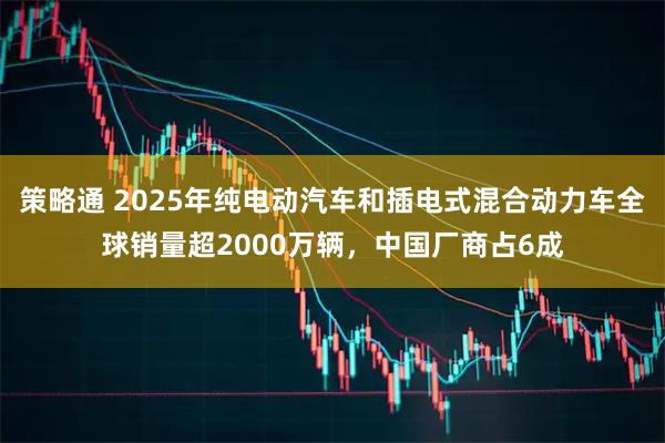 策略通 2025年纯电动汽车和插电式混合动力车全球销量超2000万辆，中国厂商占6成