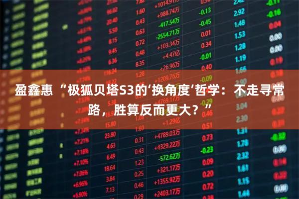 盈鑫惠 “极狐贝塔S3的‘换角度’哲学：不走寻常路，胜算反而更大？”