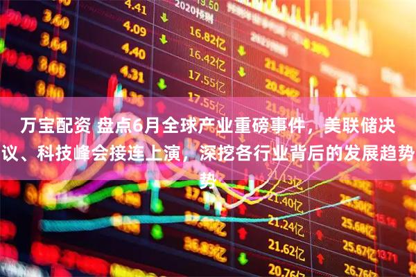 万宝配资 盘点6月全球产业重磅事件，美联储决议、科技峰会接连上演，深挖各行业背后的发展趋势