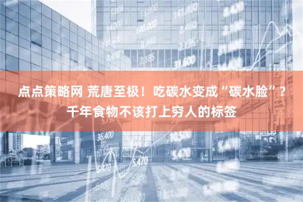 点点策略网 荒唐至极！吃碳水变成“碳水脸”？千年食物不该打上穷人的标签