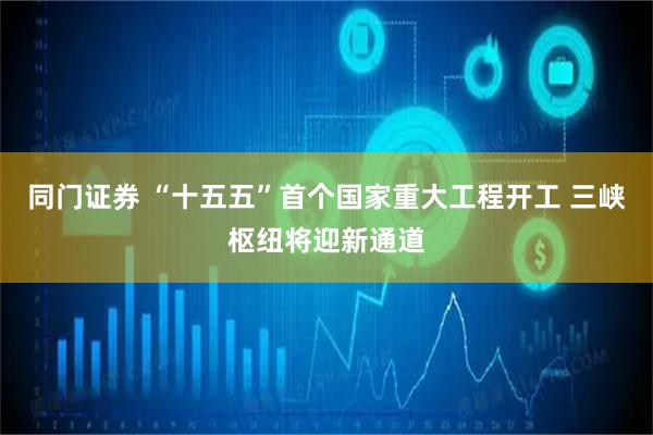 同门证券 “十五五”首个国家重大工程开工 三峡枢纽将迎新通道