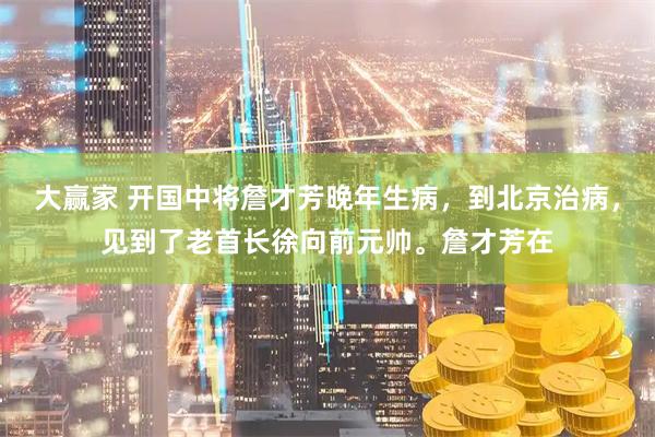 大赢家 开国中将詹才芳晚年生病，到北京治病，见到了老首长徐向前元帅。詹才芳在