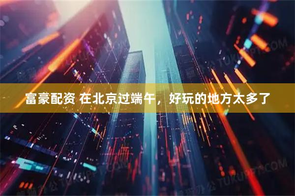 富豪配资 在北京过端午，好玩的地方太多了