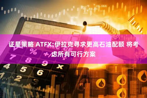 证星策略 ATFX:伊拉克寻求更高石油配额 将考虑所有可行方案