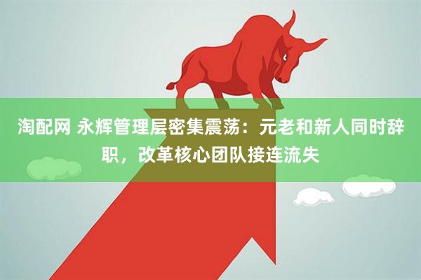 淘配网 永辉管理层密集震荡：元老和新人同时辞职，改革核心团队接连流失