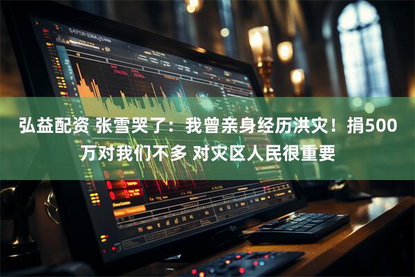 弘益配资 张雪哭了：我曾亲身经历洪灾！捐500万对我们不多 对灾区人民很重要