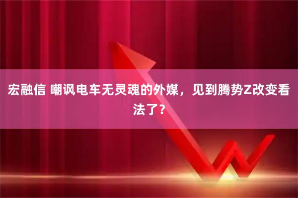 宏融信 嘲讽电车无灵魂的外媒，见到腾势Z改变看法了？