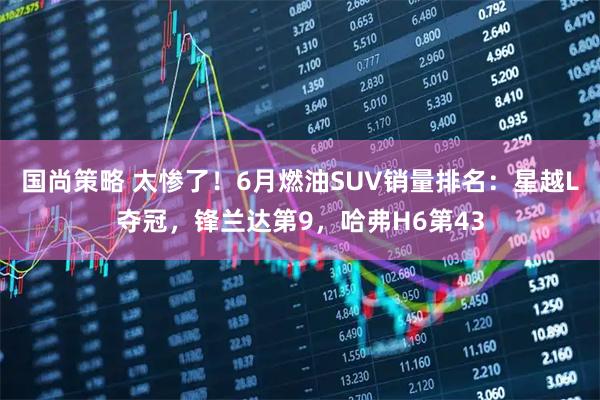 国尚策略 太惨了！6月燃油SUV销量排名：星越L夺冠，锋兰达第9，哈弗H6第43