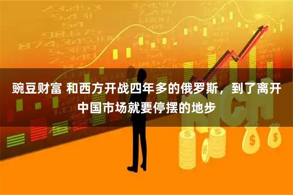 豌豆财富 和西方开战四年多的俄罗斯，到了离开中国市场就要停摆的地步