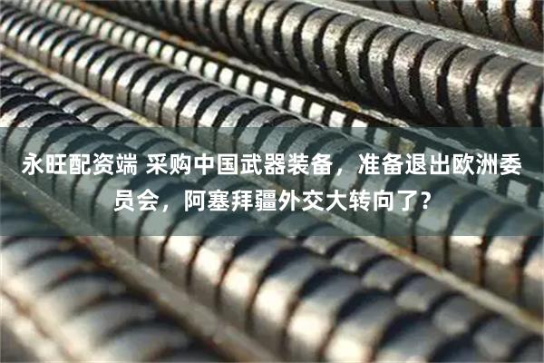永旺配资端 采购中国武器装备，准备退出欧洲委员会，阿塞拜疆外交大转向了？