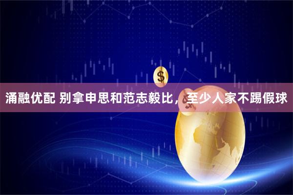 涌融优配 别拿申思和范志毅比，至少人家不踢假球