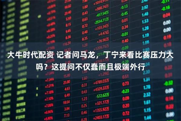 大牛时代配资 记者问马龙，丁宁来看比赛压力大吗？这提问不仅蠢而且极端外行