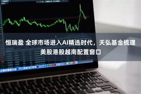 恒瑞盈 全球市场进入AI精选时代，天弘基金梳理美股港股越南配置窗口