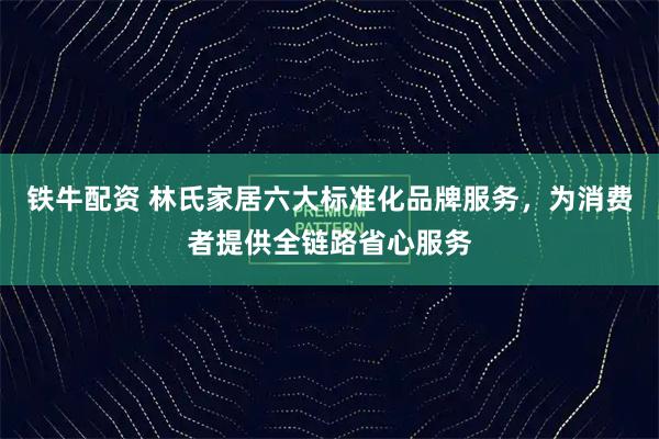 铁牛配资 林氏家居六大标准化品牌服务,为消费者提供全链路省心服务