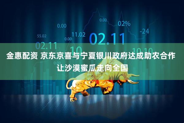金惠配资 京东京喜与宁夏银川政府达成助农合作 让沙漠蜜瓜走向全国