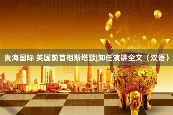 贵海国际 英国前首相斯塔默|卸任演讲全文（双语）