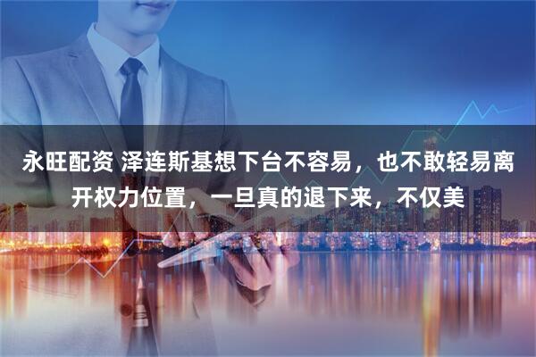 永旺配资 泽连斯基想下台不容易，也不敢轻易离开权力位置，一旦真的退下来，不仅美